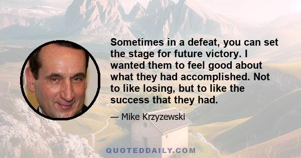 Sometimes in a defeat, you can set the stage for future victory. I wanted them to feel good about what they had accomplished. Not to like losing, but to like the success that they had.