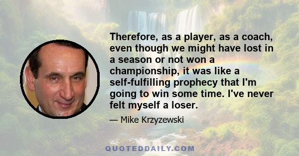 Therefore, as a player, as a coach, even though we might have lost in a season or not won a championship, it was like a self-fulfilling prophecy that I'm going to win some time. I've never felt myself a loser.