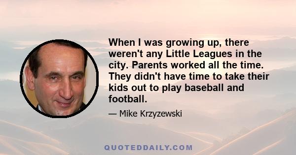 When I was growing up, there weren't any Little Leagues in the city. Parents worked all the time. They didn't have time to take their kids out to play baseball and football.