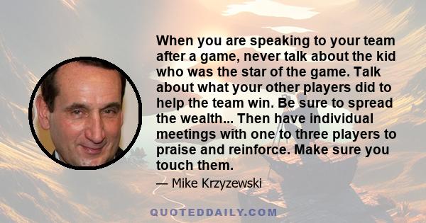 When you are speaking to your team after a game, never talk about the kid who was the star of the game. Talk about what your other players did to help the team win. Be sure to spread the wealth... Then have individual