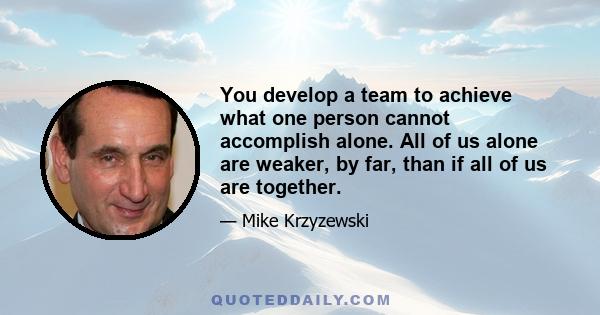 You develop a team to achieve what one person cannot accomplish alone. All of us alone are weaker, by far, than if all of us are together.