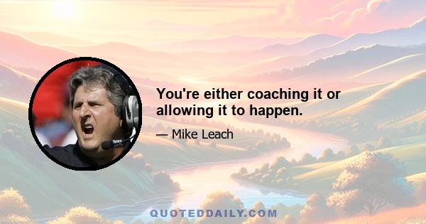 You're either coaching it or allowing it to happen.