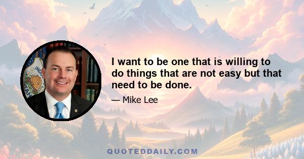 I want to be one that is willing to do things that are not easy but that need to be done.