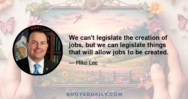 We can't legislate the creation of jobs, but we can legislate things that will allow jobs to be created.