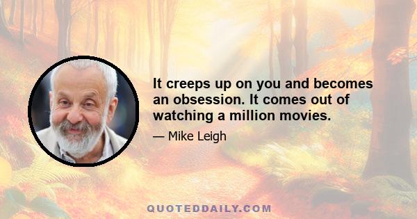 It creeps up on you and becomes an obsession. It comes out of watching a million movies.