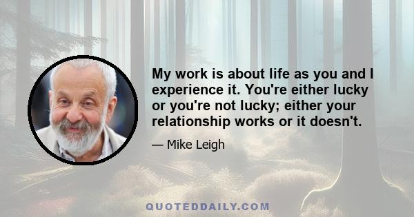 My work is about life as you and I experience it. You're either lucky or you're not lucky; either your relationship works or it doesn't.