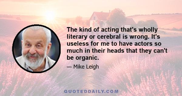 The kind of acting that's wholly literary or cerebral is wrong. It's useless for me to have actors so much in their heads that they can't be organic.