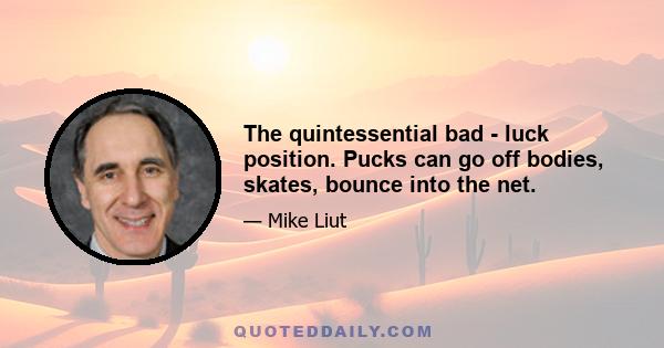 The quintessential bad - luck position. Pucks can go off bodies, skates, bounce into the net.