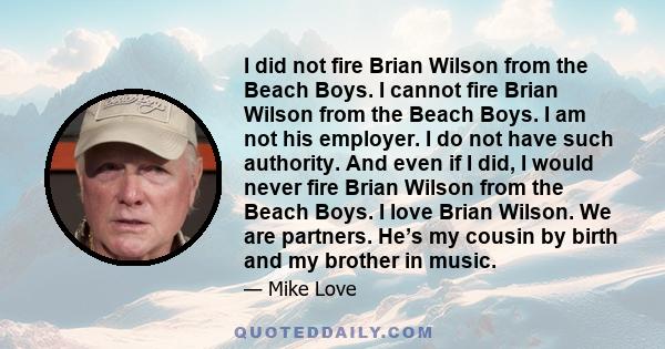 I did not fire Brian Wilson from the Beach Boys. I cannot fire Brian Wilson from the Beach Boys. I am not his employer. I do not have such authority. And even if I did, I would never fire Brian Wilson from the Beach