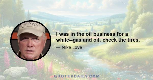 I was in the oil business for a while--gas and oil, check the tires.