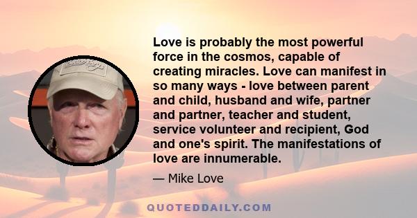 Love is probably the most powerful force in the cosmos, capable of creating miracles. Love can manifest in so many ways - love between parent and child, husband and wife, partner and partner, teacher and student,