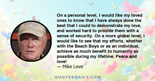 On a personal level, I would like my loved ones to know that I have always done the best that I could to demonstrate my love, and worked hard to provide them with a sense of security. On a more global level, I would