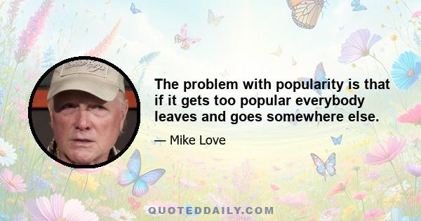 The problem with popularity is that if it gets too popular everybody leaves and goes somewhere else.