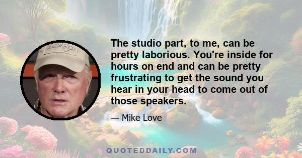 The studio part, to me, can be pretty laborious. You're inside for hours on end and can be pretty frustrating to get the sound you hear in your head to come out of those speakers.