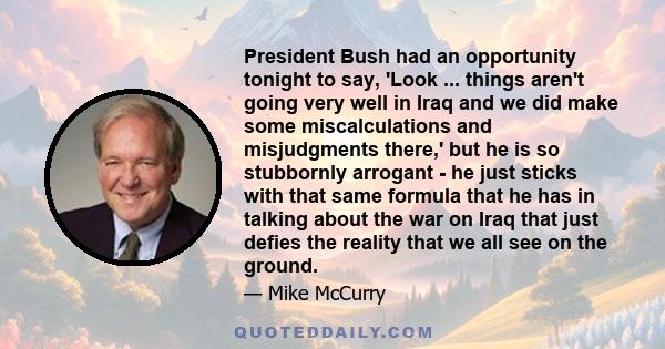 President Bush had an opportunity tonight to say, 'Look ... things aren't going very well in Iraq and we did make some miscalculations and misjudgments there,' but he is so stubbornly arrogant - he just sticks with that 