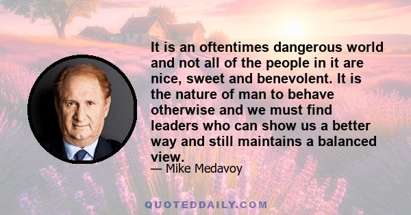 It is an oftentimes dangerous world and not all of the people in it are nice, sweet and benevolent. It is the nature of man to behave otherwise and we must find leaders who can show us a better way and still maintains a 