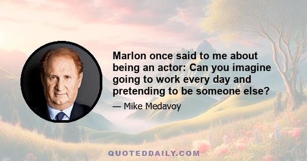 Marlon once said to me about being an actor: Can you imagine going to work every day and pretending to be someone else?