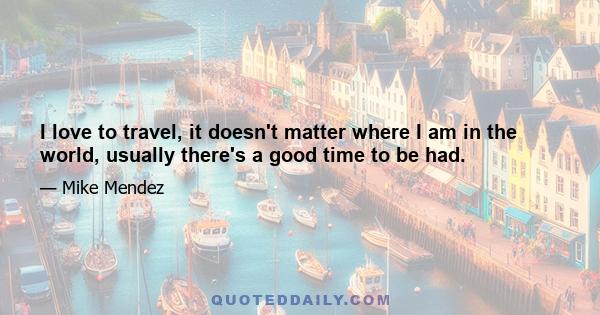 I love to travel, it doesn't matter where I am in the world, usually there's a good time to be had.