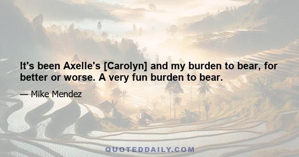 It's been Axelle's [Carolyn] and my burden to bear, for better or worse. A very fun burden to bear.