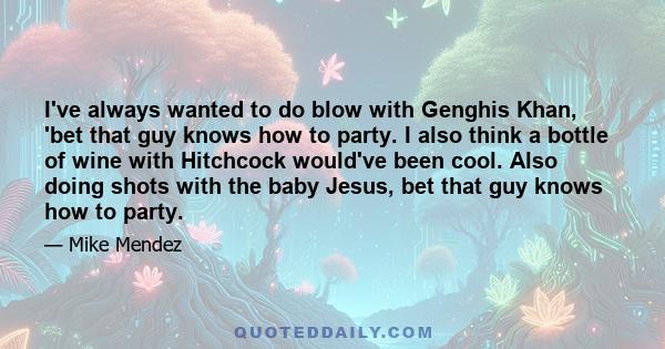 I've always wanted to do blow with Genghis Khan, 'bet that guy knows how to party. I also think a bottle of wine with Hitchcock would've been cool. Also doing shots with the baby Jesus, bet that guy knows how to party.