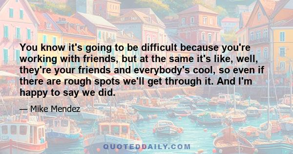 You know it's going to be difficult because you're working with friends, but at the same it's like, well, they're your friends and everybody's cool, so even if there are rough spots we'll get through it. And I'm happy