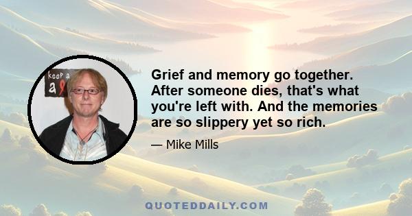 Grief and memory go together. After someone dies, that's what you're left with. And the memories are so slippery yet so rich.