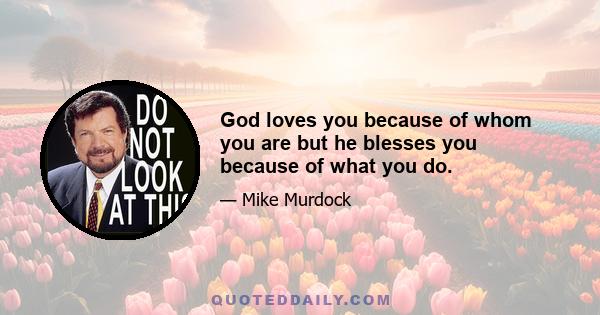 God loves you because of whom you are but he blesses you because of what you do.