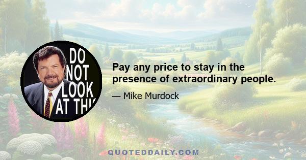 Pay any price to stay in the presence of extraordinary people.