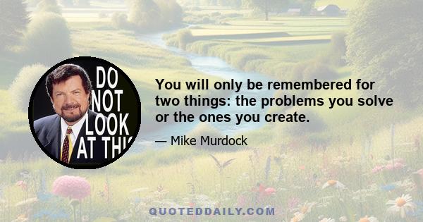 You will only be remembered for two things: the problems you solve or the ones you create.