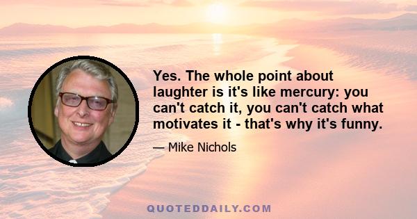 Yes. The whole point about laughter is it's like mercury: you can't catch it, you can't catch what motivates it - that's why it's funny.