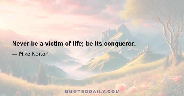 Never be a victim of life; be its conqueror.