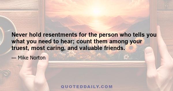 Never hold resentments for the person who tells you what you need to hear; count them among your truest, most caring, and valuable friends.