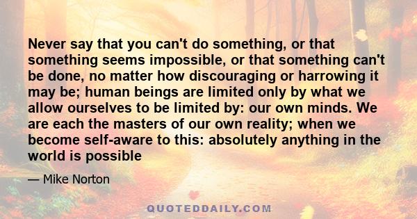 Never say that you can't do something, or that something seems impossible, or that something can't be done, no matter how discouraging or harrowing it may be; human beings are limited only by what we allow ourselves to