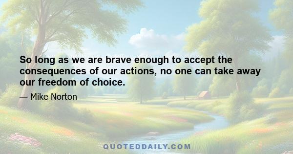 So long as we are brave enough to accept the consequences of our actions, no one can take away our freedom of choice.