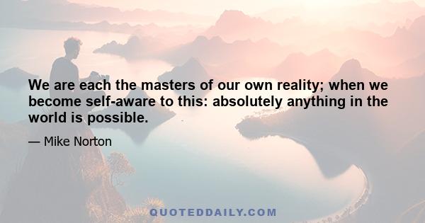 We are each the masters of our own reality; when we become self-aware to this: absolutely anything in the world is possible.