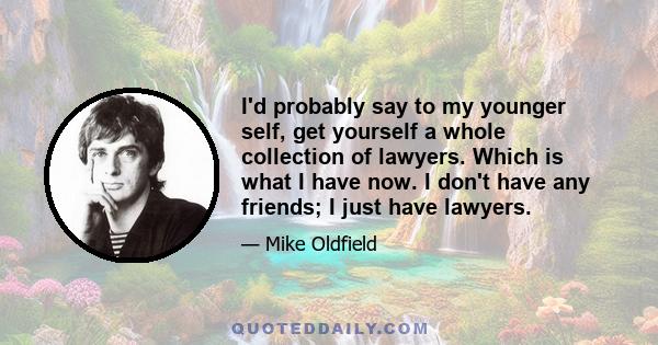 I'd probably say to my younger self, get yourself a whole collection of lawyers. Which is what I have now. I don't have any friends; I just have lawyers.