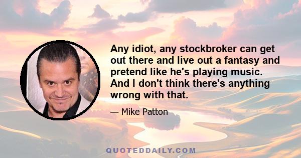 Any idiot, any stockbroker can get out there and live out a fantasy and pretend like he's playing music. And I don't think there's anything wrong with that.