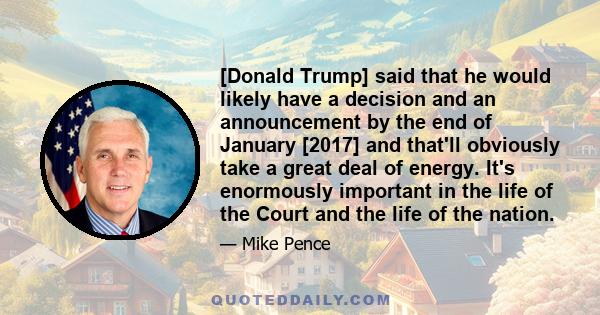 [Donald Trump] said that he would likely have a decision and an announcement by the end of January [2017] and that'll obviously take a great deal of energy. It's enormously important in the life of the Court and the