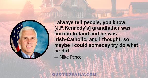 I always tell people, you know, [J.F.Kennedy's] grandfather was born in Ireland and he was Irish-Catholic, and I thought, so maybe I could someday try do what he did.