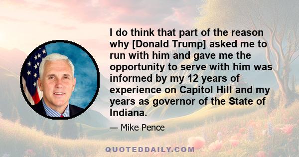 I do think that part of the reason why [Donald Trump] asked me to run with him and gave me the opportunity to serve with him was informed by my 12 years of experience on Capitol Hill and my years as governor of the