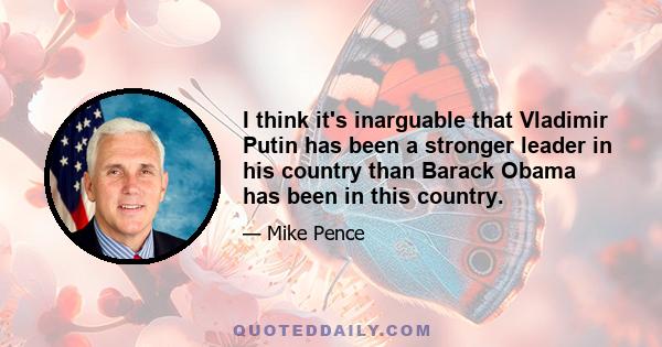 I think it's inarguable that Vladimir Putin has been a stronger leader in his country than Barack Obama has been in this country.