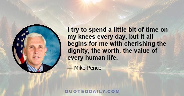 I try to spend a little bit of time on my knees every day, but it all begins for me with cherishing the dignity, the worth, the value of every human life.