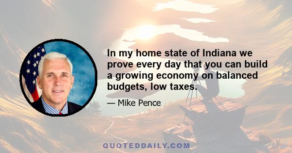 In my home state of Indiana we prove every day that you can build a growing economy on balanced budgets, low taxes.