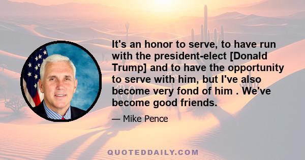 It's an honor to serve, to have run with the president-elect [Donald Trump] and to have the opportunity to serve with him, but I've also become very fond of him . We've become good friends.