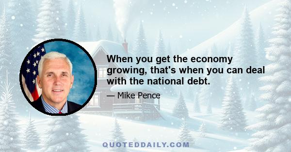 When you get the economy growing, that's when you can deal with the national debt.