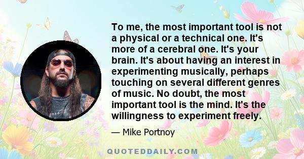 To me, the most important tool is not a physical or a technical one. It's more of a cerebral one. It's your brain. It's about having an interest in experimenting musically, perhaps touching on several different genres