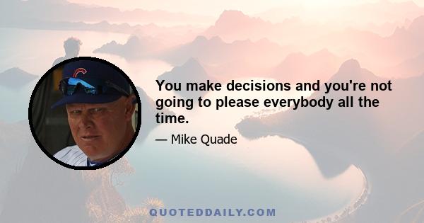 You make decisions and you're not going to please everybody all the time.