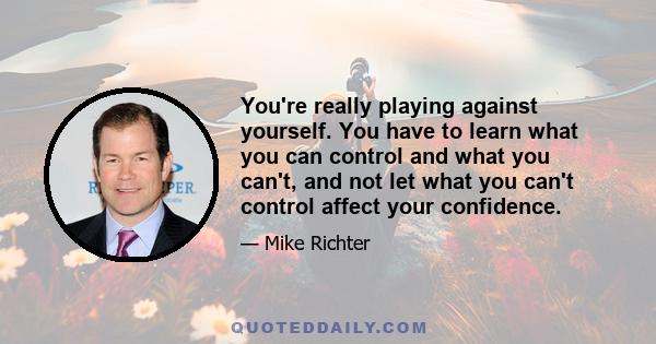 You're really playing against yourself. You have to learn what you can control and what you can't, and not let what you can't control affect your confidence.