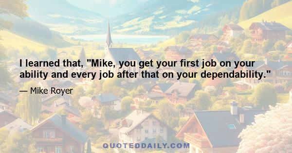 I learned that, Mike, you get your first job on your ability and every job after that on your dependability.