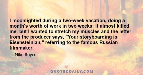 I moonlighted during a two-week vacation, doing a month's worth of work in two weeks; it almost killed me, but I wanted to stretch my muscles and the letter from the producer says, Your storyboarding is Eisensteinian,